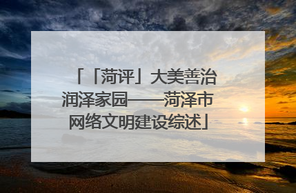 「菏评」大美善治润泽家园——菏泽市网络文明建设综述