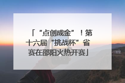 “点创成金”！第十六届“挑战杯”省赛在邵阳火热开赛