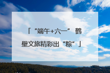 “端午+六一” 鹤壁文旅精彩出“粽”