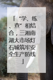“学、练、查”相结合，三湘南湖大市场灯石城筑牢安全生产防线