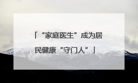 “家庭医生”成为居民健康“守门人”