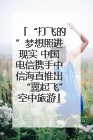 “打飞的”梦想照进现实 中国电信携手中信海直推出“翼起飞”空中旅游