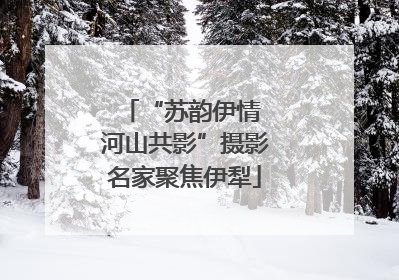 “苏韵伊情 河山共影”摄影名家聚焦伊犁