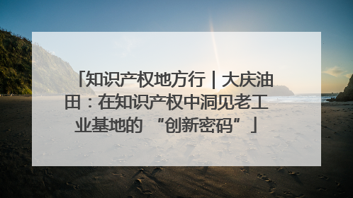 知识产权地方行｜大庆油田：在知识产权中洞见老工业基地的 “创新密码”