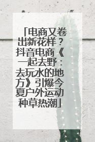 电商又卷出新花样？抖音电商《一起去野：去玩水的地方》引爆今夏户外运动种草热潮