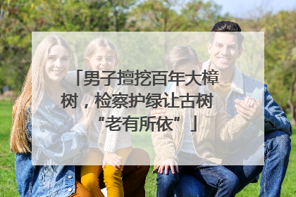 男子擅挖百年大樟树，检察护绿让古树“老有所依”