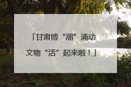甘肃博“潮”涌动 文物“活”起来啦！