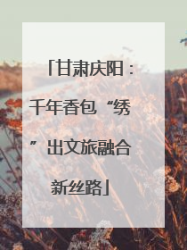 甘肃庆阳：千年香包“绣”出文旅融合新丝路
