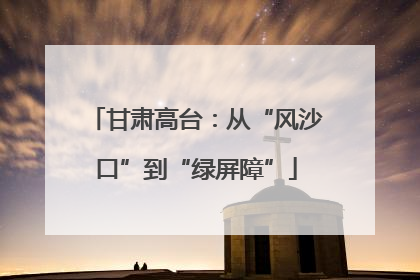 甘肃高台：从“风沙口”到“绿屏障”