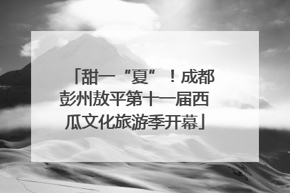 甜一“夏”！成都彭州敖平第十一届西瓜文化旅游季开幕