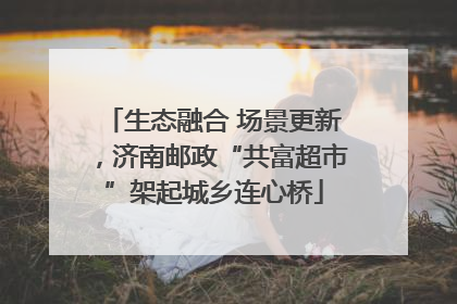 生态融合 场景更新，济南邮政“共富超市”架起城乡连心桥