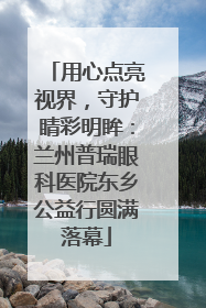 用心点亮视界，守护睛彩明眸：兰州普瑞眼科医院东乡公益行圆满落幕