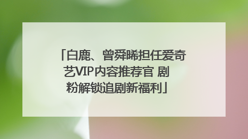 白鹿、曾舜晞担任爱奇艺VIP内容推荐官 剧粉解锁追剧新福利