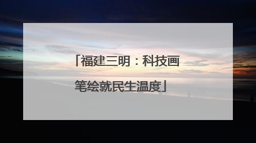 福建三明：科技画笔绘就民生温度