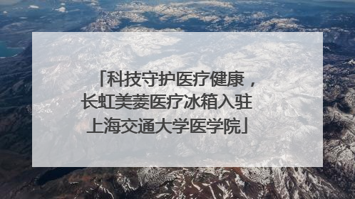 科技守护医疗健康，长虹美菱医疗冰箱入驻上海交通大学医学院