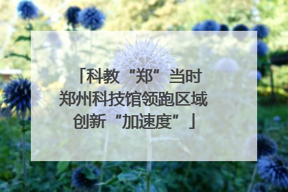 科教“郑”当时 郑州科技馆领跑区域创新“加速度”