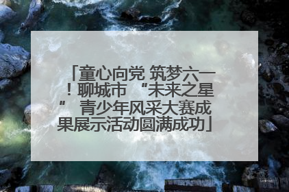 童心向党 筑梦六一！聊城市 “未来之星” 青少年风采大赛成果展示活动圆满成功