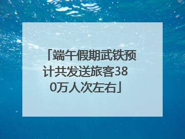 端午假期武铁预计共发送旅客380万人次左右
