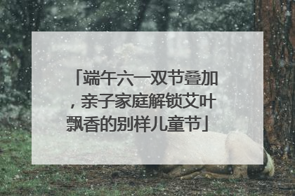 端午六一双节叠加，亲子家庭解锁艾叶飘香的别样儿童节