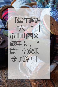 端午邂逅“六一”｜带上山西文旅年卡，“粽”享欢乐亲子游！