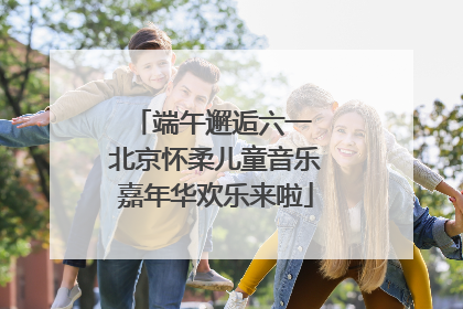 端午邂逅六一 北京怀柔儿童音乐嘉年华欢乐来啦
