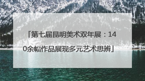 第七届昆明美术双年展：140余幅作品展现多元艺术思辨