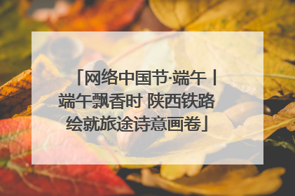 网络中国节·端午丨端午飘香时 陕西铁路绘就旅途诗意画卷
