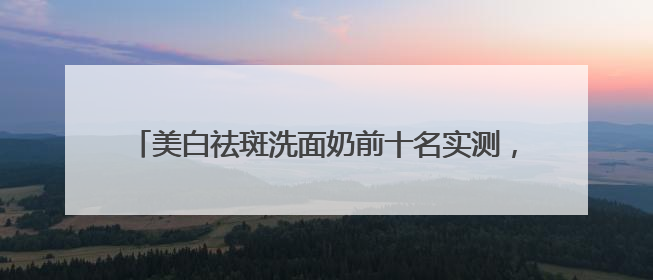 美白祛斑洗面奶前十名实测，洗面奶推荐学生权威榜单揭晓