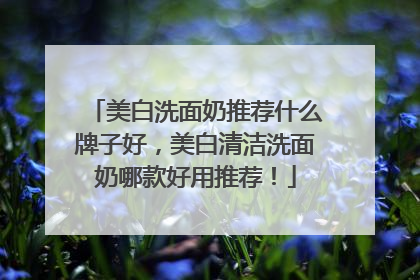 美白洗面奶推荐什么牌子好，美白清洁洗面奶哪款好用推荐！