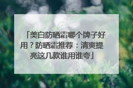 美白防晒霜哪个牌子好用？防晒霜推荐：清爽提亮这几款谁用谁夸