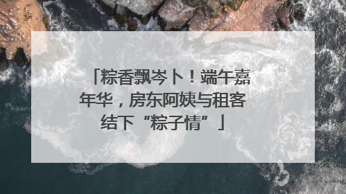 粽香飘岑卜！端午嘉年华，房东阿姨与租客结下“粽子情”