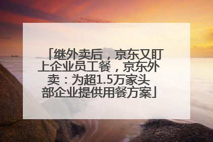继外卖后，京东又盯上企业员工餐，京东外卖：为超1.5万家头部企业提供用餐方案