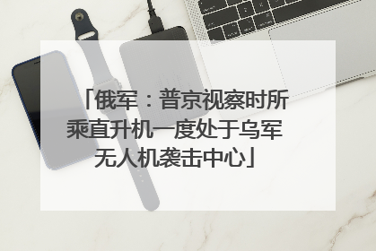 俄军：普京视察时所乘直升机一度处于乌军无人机袭击中心
