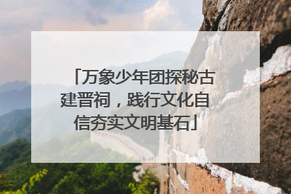 万象少年团探秘古建晋祠，践行文化自信夯实文明基石