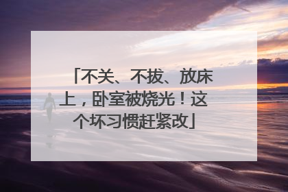 不关、不拔、放床上，卧室被烧光！这个坏习惯赶紧改