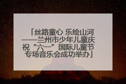 丝路童心 乐绘山河——兰州市少年儿童庆祝“六一”国际儿童节专场音乐会成功举办