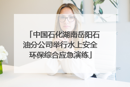 中国石化湖南岳阳石油分公司举行水上安全环保综合应急演练