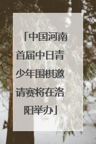中国河南首届中日青少年围棋邀请赛将在洛阳举办