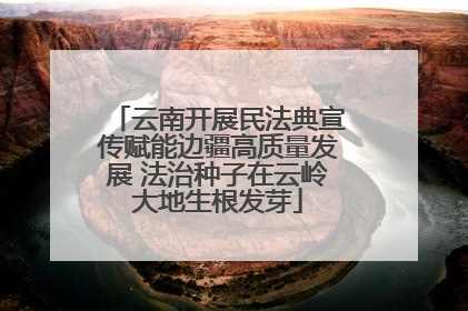 云南开展民法典宣传赋能边疆高质量发展 法治种子在云岭大地生根发芽