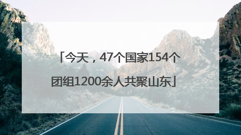 今天，47个国家154个团组1200余人共聚山东
