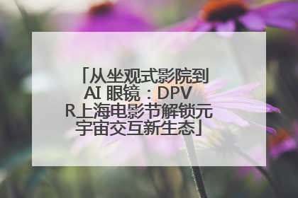 从坐观式影院到 AI 眼镜：DPVR上海电影节解锁元宇宙交互新生态