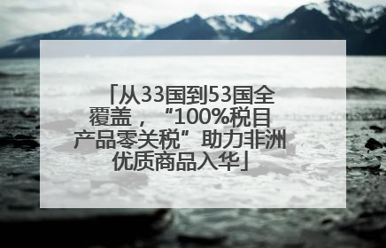 从33国到53国全覆盖，“100%税目产品零关税”助力非洲优质商品入华