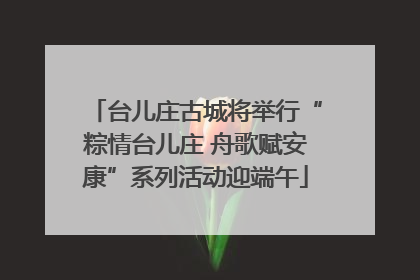 台儿庄古城将举行“粽情台儿庄 舟歌赋安康”系列活动迎端午