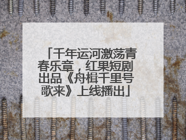 千年运河激荡青春乐章，红果短剧出品《舟楫千里号歌来》上线播出
