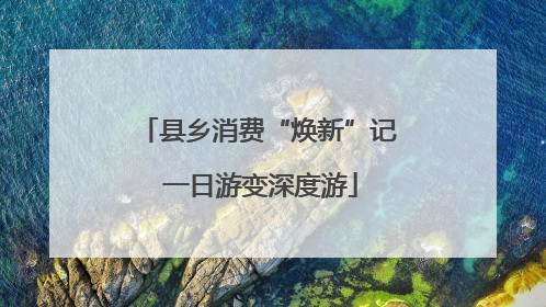县乡消费“焕新”记 一日游变深度游