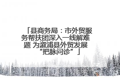 县商务局：市外贸服务帮扶团深入一线解难题 为溆浦县外贸发展“把脉问诊”