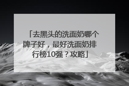 去黑头的洗面奶哪个牌子好，最好洗面奶排行榜10强？攻略