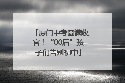 厦门中考圆满收官！“00后”孩子们告别初中