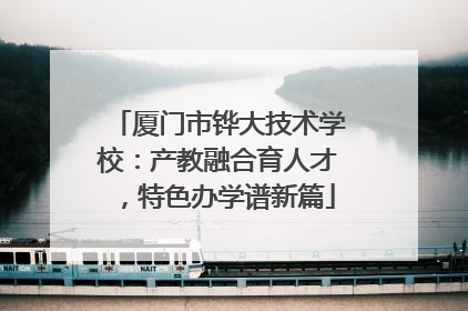 厦门市铧大技术学校：产教融合育人才，特色办学谱新篇