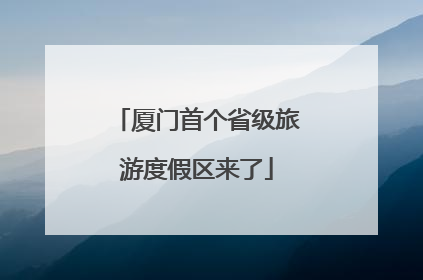 厦门首个省级旅游度假区来了